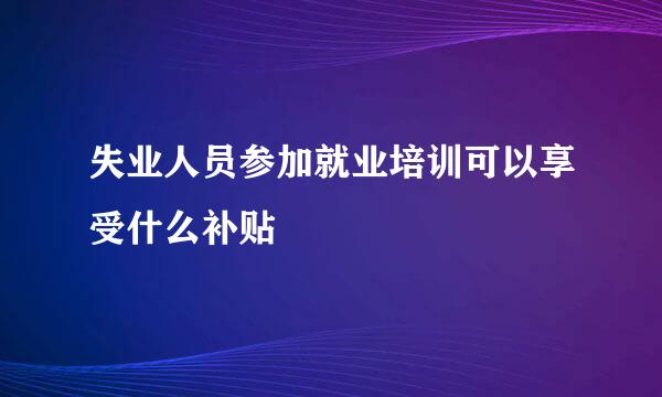 失业人员参加就业培训可以享受什么补贴