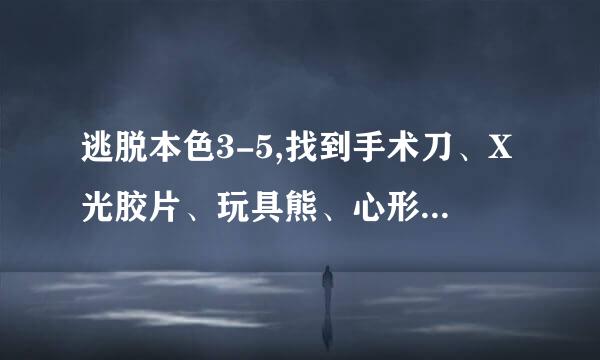 逃脱本色3-5,找到手术刀、X光胶片、玩具熊、心形盒子，胶片已经放到墙上了，看不出数字，求大侠给全部攻略