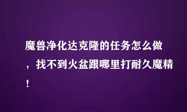 魔兽净化达克隆的任务怎么做，找不到火盆跟哪里打耐久魔精！