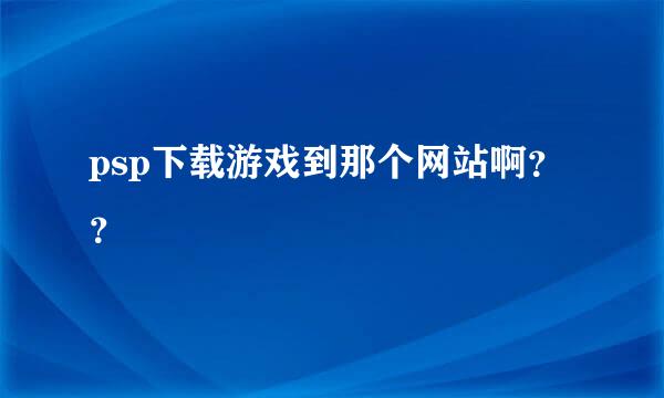 psp下载游戏到那个网站啊？？