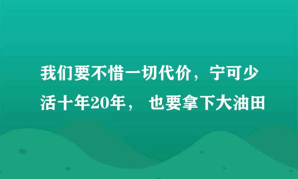 我们要不惜一切代价，宁可少活十年20年， 也要拿下大油田