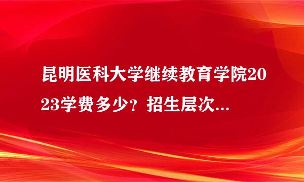 昆明医科大学继续教育学院2023学费多少？招生层次专业有哪些？