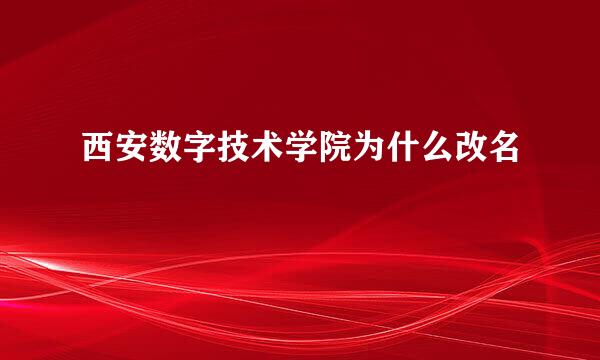 西安数字技术学院为什么改名