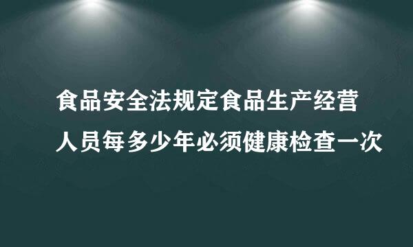 食品安全法规定食品生产经营人员每多少年必须健康检查一次