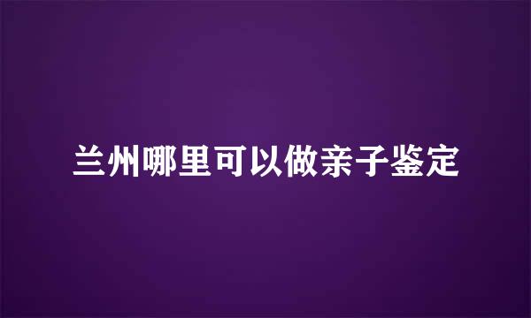 兰州哪里可以做亲子鉴定