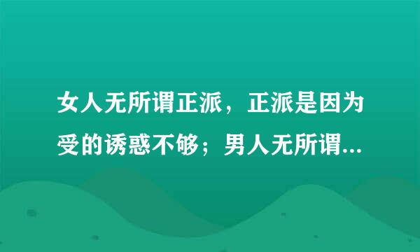 女人无所谓正派，正派是因为受的诱惑不够；男人无所谓忠诚，忠诚是因为背叛的筹码太低。