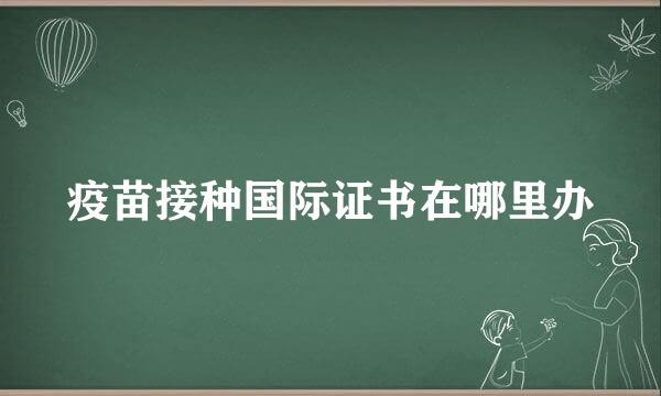 疫苗接种国际证书在哪里办