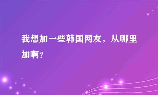 我想加一些韩国网友，从哪里加啊？