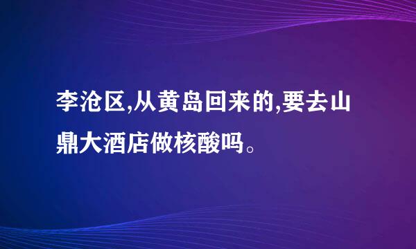 李沧区,从黄岛回来的,要去山鼎大酒店做核酸吗。