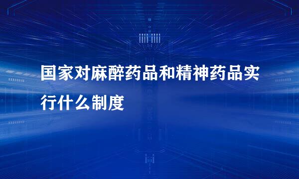 国家对麻醉药品和精神药品实行什么制度