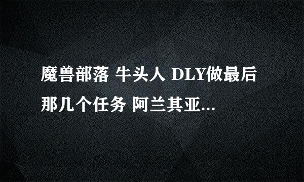 魔兽部落 牛头人 DLY做最后那几个任务 阿兰其亚在哪啊~~~!