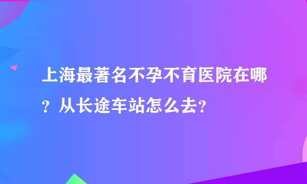 上海最著名不孕不育医院在哪？从长途车站怎么去？