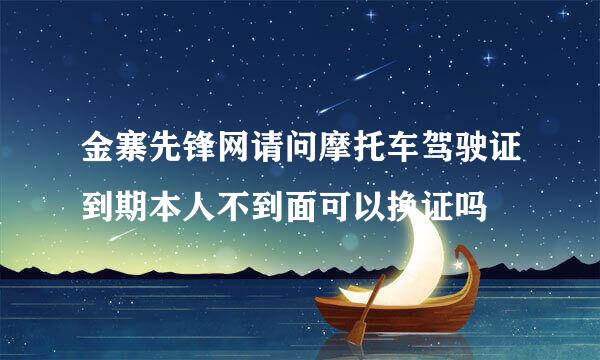 金寨先锋网请问摩托车驾驶证到期本人不到面可以换证吗