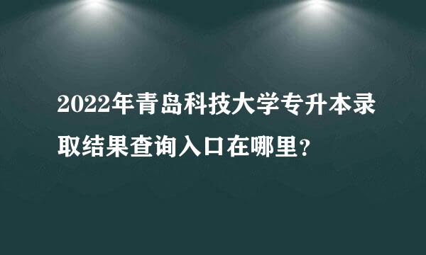 2022年青岛科技大学专升本录取结果查询入口在哪里？