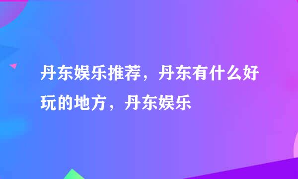 丹东娱乐推荐，丹东有什么好玩的地方，丹东娱乐