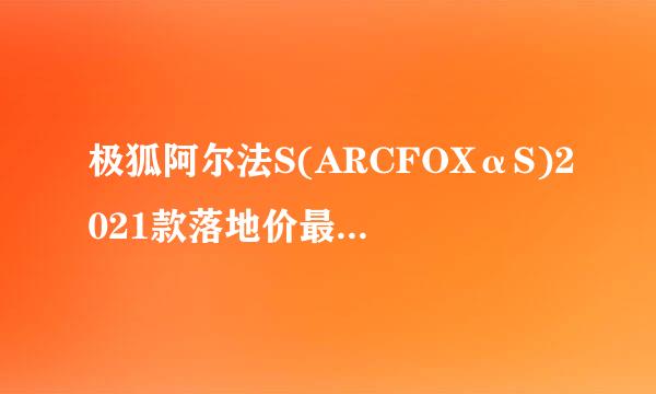 极狐阿尔法S(ARCFOXαS)2021款落地价最低多少钱？