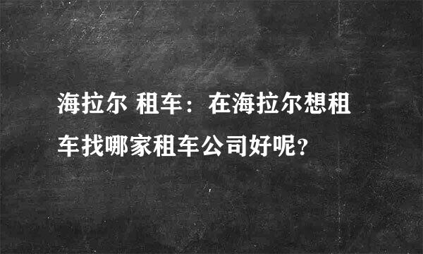 海拉尔 租车：在海拉尔想租车找哪家租车公司好呢？