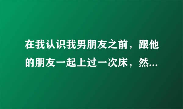 在我认识我男朋友之前，跟他的朋友一起上过一次床，然后才跟他在一起的