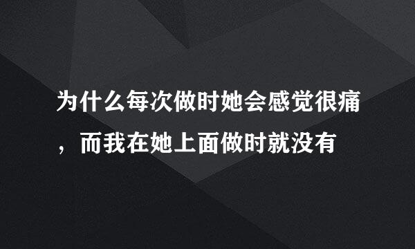 为什么每次做时她会感觉很痛，而我在她上面做时就没有