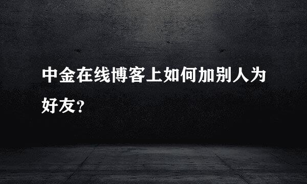 中金在线博客上如何加别人为好友？