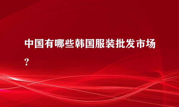 中国有哪些韩国服装批发市场？