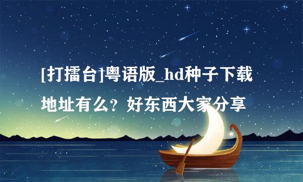 [打擂台]粤语版_hd种子下载地址有么？好东西大家分享