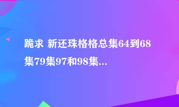 跪求 新还珠格格总集64到68集79集97和98集 有地址的 兄弟姐妹们 发下 在下感激不屑！！