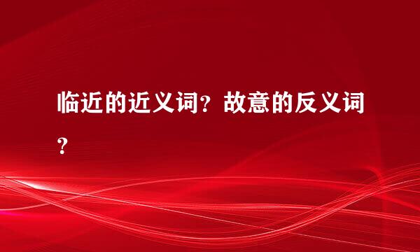 临近的近义词？故意的反义词？