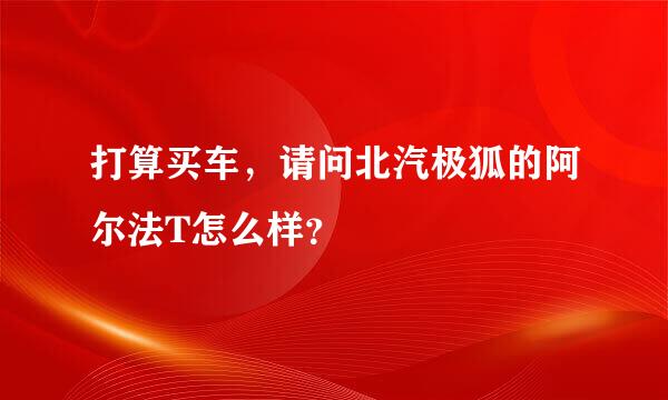 打算买车，请问北汽极狐的阿尔法T怎么样？