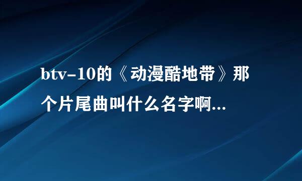 btv-10的《动漫酷地带》那个片尾曲叫什么名字啊？在哪里下啊？ 感觉有《火影忍者》的味道。