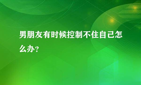 男朋友有时候控制不住自己怎么办？