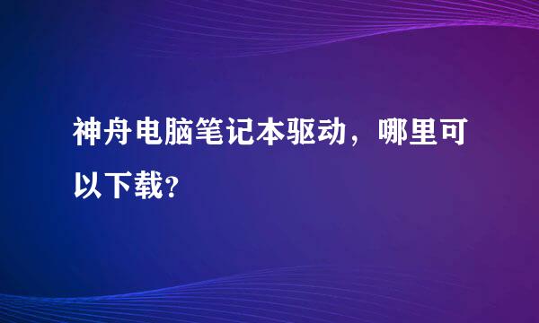 神舟电脑笔记本驱动，哪里可以下载？