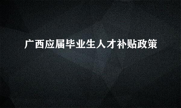 广西应届毕业生人才补贴政策