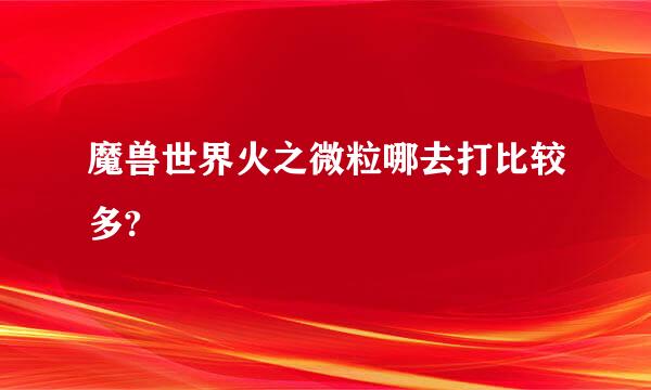 魔兽世界火之微粒哪去打比较多?