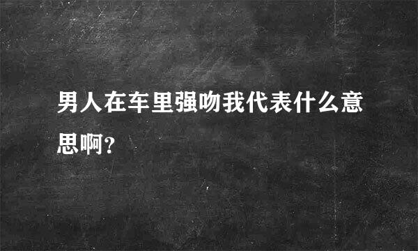 男人在车里强吻我代表什么意思啊？