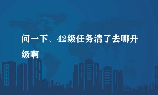 问一下、42级任务清了去哪升级啊