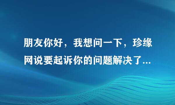 朋友你好，我想问一下，珍缘网说要起诉你的问题解决了吗？最后有什么事吗?因为我也收到这样的信息。。