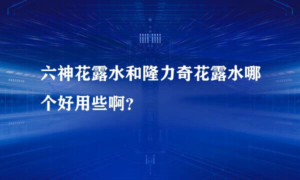 六神花露水和隆力奇花露水哪个好用些啊？