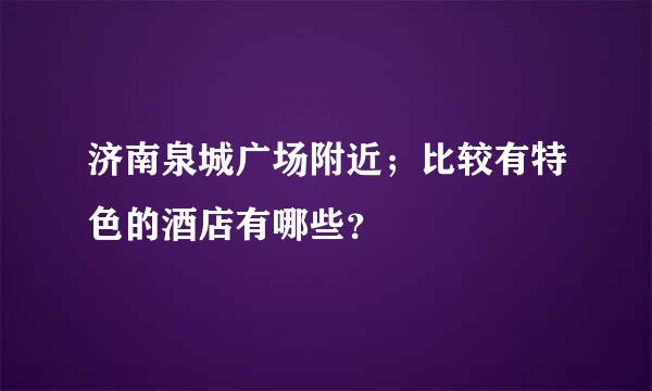 济南泉城广场附近；比较有特色的酒店有哪些？