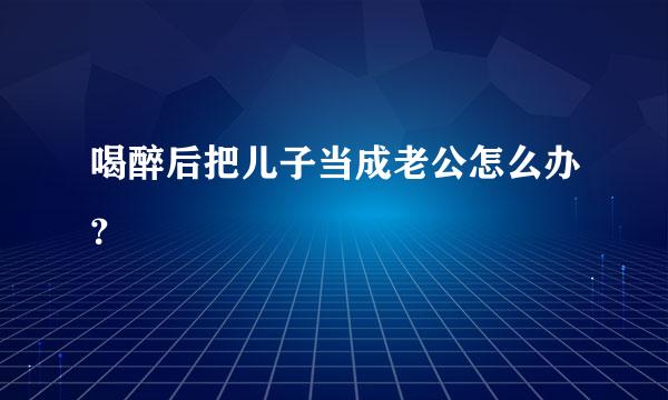 喝醉后把儿子当成老公怎么办？