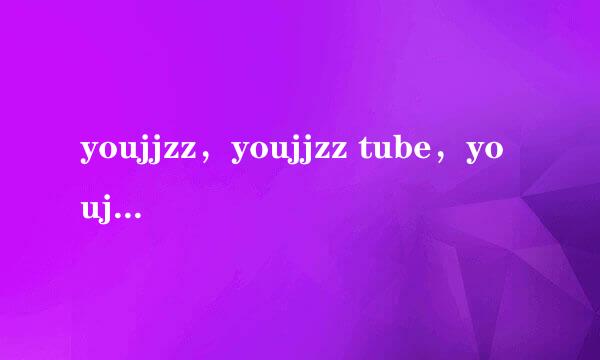 youjjzz，youjjzz tube，youjjzz网址，youjjzz怎么打不开