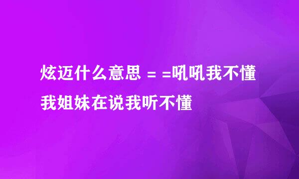 炫迈什么意思 = =吼吼我不懂我姐妹在说我听不懂