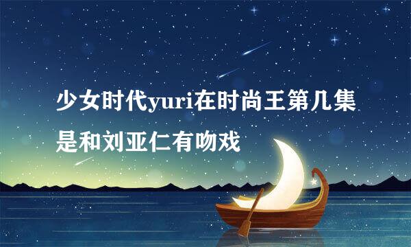 少女时代yuri在时尚王第几集是和刘亚仁有吻戏