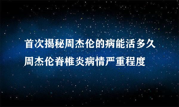 首次揭秘周杰伦的病能活多久周杰伦脊椎炎病情严重程度