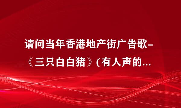 请问当年香港地产街广告歌-《三只白白猪》(有人声的喔!)边度有得下载?