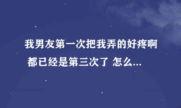 我男友第一次把我弄的好疼啊 都已经是第三次了 怎么还痛呢？急求解