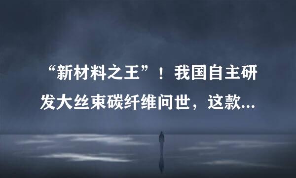 “新材料之王”！我国自主研发大丝束碳纤维问世，这款材料有何优势？