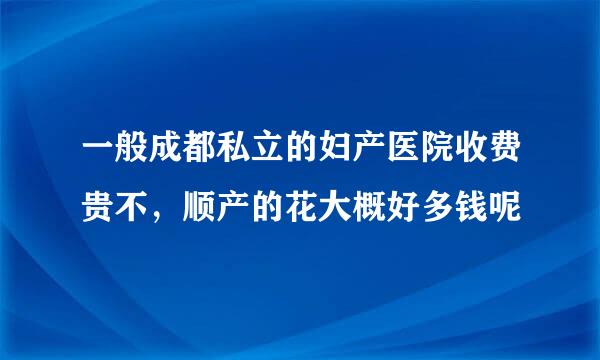 一般成都私立的妇产医院收费贵不，顺产的花大概好多钱呢