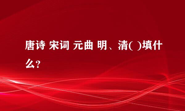 唐诗 宋词 元曲 明、清( )填什么？