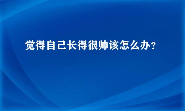 觉得自己长得很帅该怎么办？